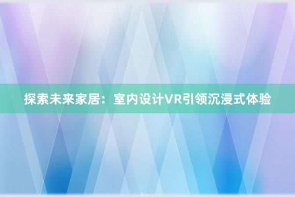 探索未来家居：室内设计VR引领沉浸式体验