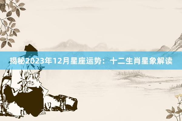 揭秘2023年12月星座运势：十二生肖星象解读