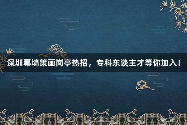 深圳幕墙策画岗亭热招，专科东谈主才等你加入！